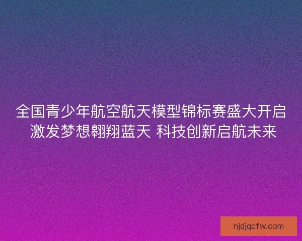 全国青少年航空航天模型锦标赛盛大开启 激发梦想翱翔蓝天 科技创新启航未来