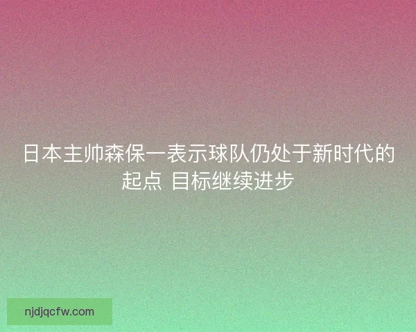 日本主帅森保一表示球队仍处于新时代的起点 目标继续进步