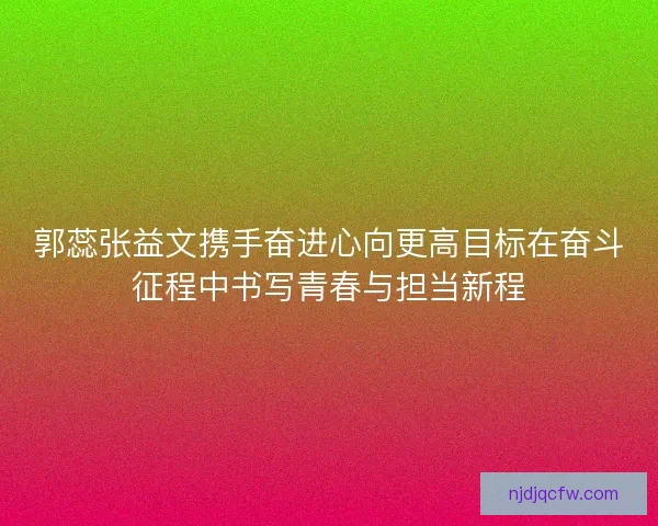 郭蕊张益文携手奋进心向更高目标在奋斗征程中书写青春与担当新程