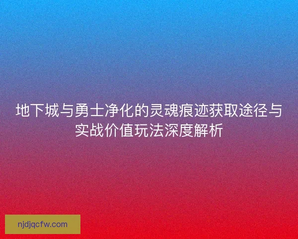 地下城与勇士净化的灵魂痕迹获取途径与实战价值玩法深度解析
