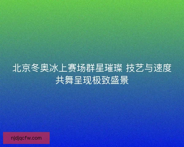 北京冬奥冰上赛场群星璀璨 技艺与速度共舞呈现极致盛景