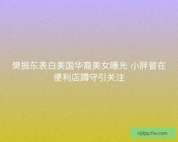 樊振东表白美国华裔美女曝光 小胖曾在便利店蹲守引关注