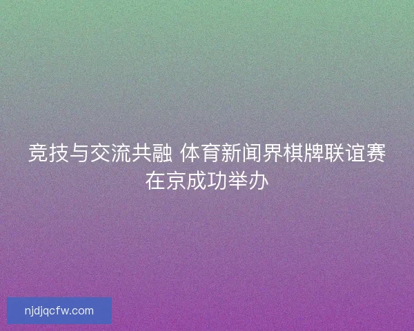 竞技与交流共融 体育新闻界棋牌联谊赛在京成功举办