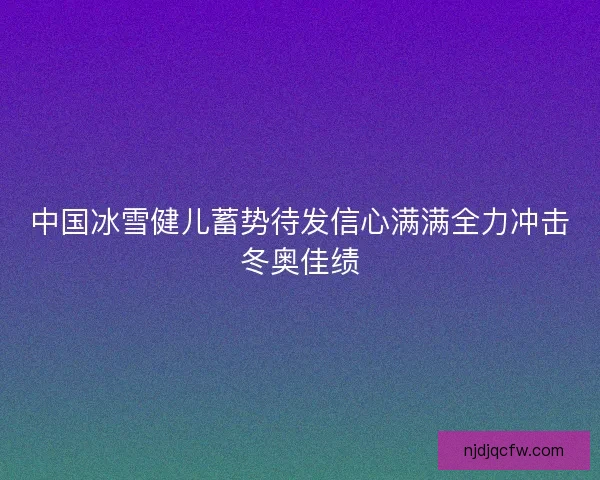 中国冰雪健儿蓄势待发信心满满全力冲击冬奥佳绩
