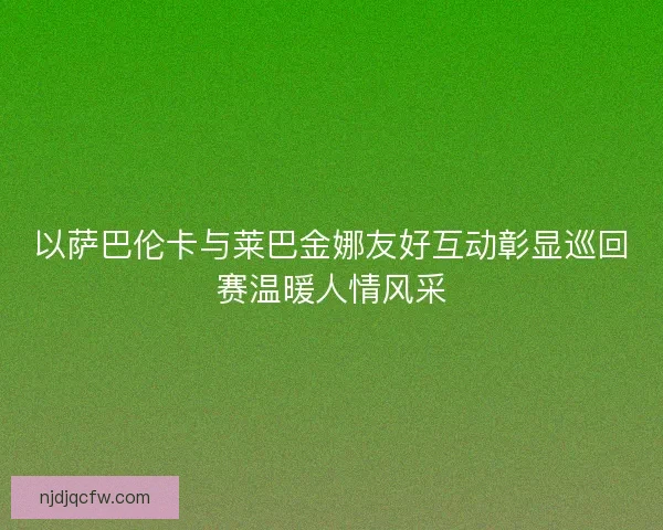 以萨巴伦卡与莱巴金娜友好互动彰显巡回赛温暖人情风采