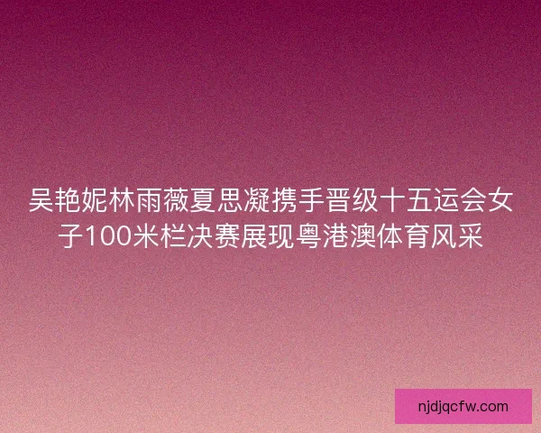 吴艳妮林雨薇夏思凝携手晋级十五运会女子100米栏决赛展现粤港澳体育风采