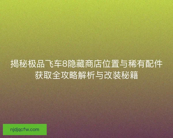 揭秘极品飞车8隐藏商店位置与稀有配件获取全攻略解析与改装秘籍