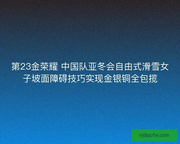 第23金荣耀 中国队亚冬会自由式滑雪女子坡面障碍技巧实现金银铜全包揽
