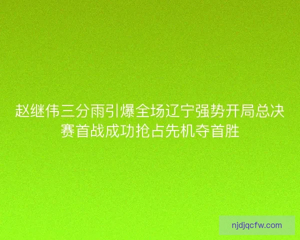 赵继伟三分雨引爆全场辽宁强势开局总决赛首战成功抢占先机夺首胜