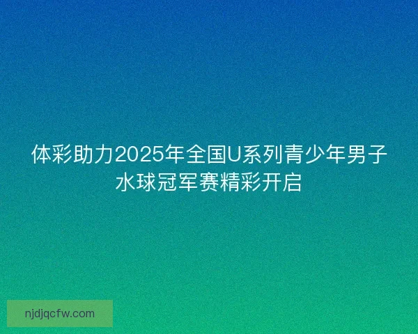 体彩助力2025年全国U系列青少年男子水球冠军赛精彩开启