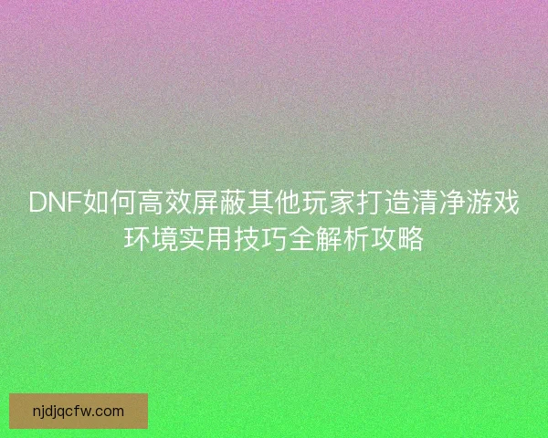 DNF如何高效屏蔽其他玩家打造清净游戏环境实用技巧全解析攻略