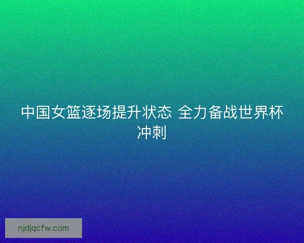 中国女篮逐场提升状态 全力备战世界杯冲刺