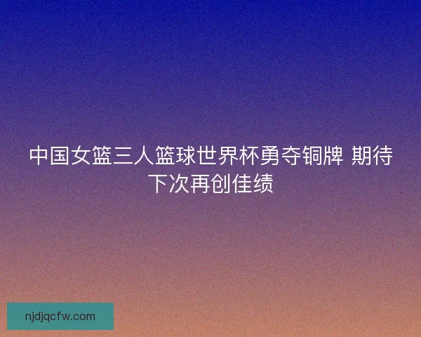 中国女篮三人篮球世界杯勇夺铜牌 期待下次再创佳绩