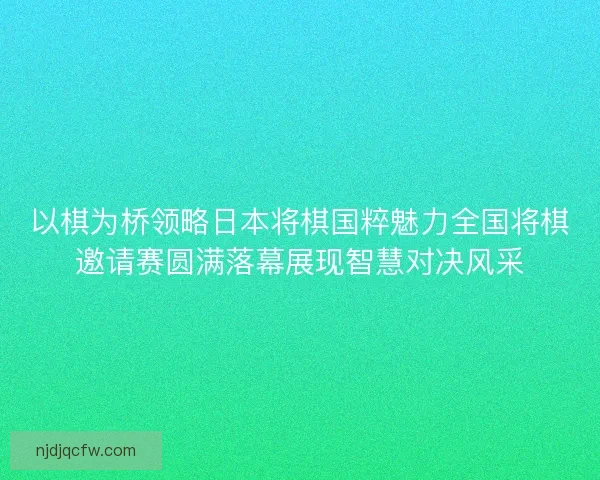 以棋为桥领略日本将棋国粹魅力全国将棋邀请赛圆满落幕展现智慧对决风采