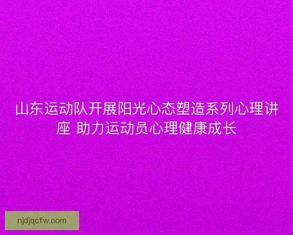 山东运动队开展阳光心态塑造系列心理讲座 助力运动员心理健康成长